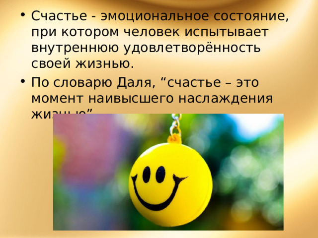 Счастье - эмоциональное состояние, при котором человек испытывает внутреннюю удовлетворённость своей жизнью. По словарю Даля, “счастье – это момент наивысшего наслаждения жизнью”.  