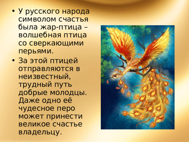 У русского народа символом счастья была жар-птица – волшебная птица со сверкающими перьями. За этой птицей отправляются в неизвестный, трудный путь добрые молодцы. Даже одно её чудесное перо может принести великое счастье владельцу. 