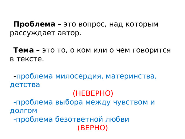 Проблема – это вопрос, над которым рассуждает автор. Тема – это то, о ком или о чем говорится в тексте. - проблема милосердия, материнства, детства  (НЕВЕРНО) -проблема выбора между чувством и долгом -проблема безответной любви  (ВЕРНО) 