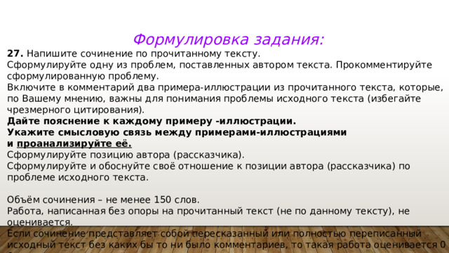 Формулировка задания: 27.  Напишите сочинение по прочитанному тексту. Сформулируйте одну из проблем, поставленных автором текста. Прокомментируйте сформулированную проблему. Включите в комментарий два примера-иллюстрации из прочитанного текста, которые, по Вашему мнению, важны для понимания проблемы исходного текста (избегайте чрезмерного цитирования). Дайте пояснение к каждому примеру -иллюстрации. Укажите смысловую связь между примерами-иллюстрациями и  проанализируйте её. Сформулируйте позицию автора (рассказчика). Сформулируйте и обоснуйте своё отношение к позиции автора (рассказчика) по проблеме исходного текста.   Объём сочинения – не менее 150 слов. Работа, написанная без опоры на прочитанный текст (не по данному тексту), не оценивается. Если сочинение представляет собой пересказанный или полностью переписанный исходный текст без каких бы то ни было комментариев, то такая работа оценивается 0 баллов. Сочинение пишите аккуратно, разборчивым почерком. 