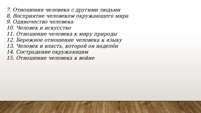 7. Отношения человека с другими людьми 8. Восприятие человеком окружающего мира 9. Одиночество человека 10. Человек и искусство 11. Отношение человека к миру природы 12. Бережное отношение человека к языку 13. Человек и власть, которой он наделён 14. Сострадание окружающим 15. Отношение человека к войне 