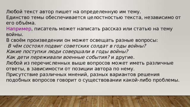 Любой текст автор пишет на определенную им тему. Единство темы обеспечивается целостностью текста, независимо от его объёма. Например , писатель может написать рассказ или статью на тему войны. В своём произведении он может освещать разные вопросы:   В чём состоял подвиг советских солдат в годы войны? Какие поступки люди совершали в годы войны? Как дети переживали военные события?  и другие. Любой из перечисленных выше вопросов может иметь различные ответы, в зависимости от позиции автора по нему. Присутствие различных мнений, разных вариантов решения подобных вопросов говорит о существовании какой-либо проблемы. 