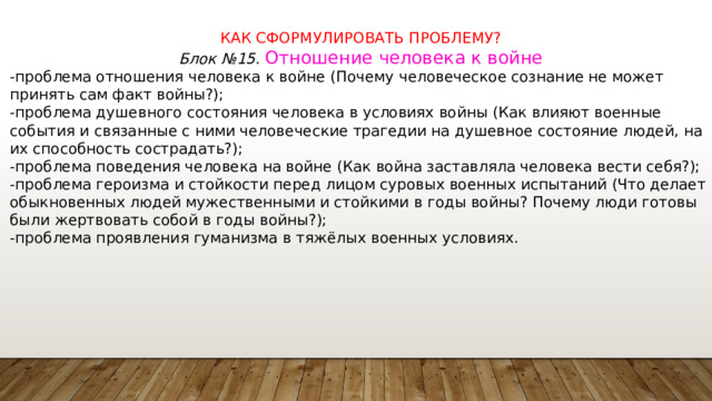 КАК СФОРМУЛИРОВАТЬ ПРОБЛЕМУ? Блок №15. Отношение человека к войне -проблема отношения человека к войне (Почему человеческое сознание не может принять сам факт войны?); -проблема душевного состояния человека в условиях войны (Как влияют военные события и связанные с ними человеческие трагедии на душевное состояние людей, на их способность сострадать?); -проблема поведения человека на войне (Как война заставляла человека вести себя?); -проблема героизма и стойкости перед лицом суровых военных испытаний (Что делает обыкновенных людей мужественными и стойкими в годы войны? Почему люди готовы были жертвовать собой в годы войны?); -проблема проявления гуманизма в тяжёлых военных условиях. 