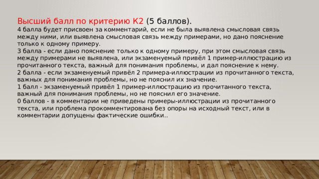 Высший балл по критерию К2 (5 баллов). 4 балла будет присвоен за комментарий, если не была выявлена смысловая связь между ними, или выявлена смысловая связь между примерами, но дано пояснение только к одному примеру. 3 балла - если дано пояснение только к одному примеру, при этом смысловая связь между примерами не выявлена, или экзаменуемый привёл 1 пример-иллюстрацию из прочитанного текста, важный для понимания проблемы, и дал пояснение к нему. 2 балла - если экзаменуемый привёл 2 примера-иллюстрации из прочитанного текста, важных для понимания проблемы, но не пояснил их значение. 1 балл - экзаменуемый привёл 1 пример-иллюстрацию из прочитанного текста, важный для понимания проблемы, но не пояснил его значение. 0 баллов - в комментарии не приведены примеры-иллюстрации из прочитанного текста, или проблема прокомментирована без опоры на исходный текст, или в комментарии допущены фактические ошибки.. 