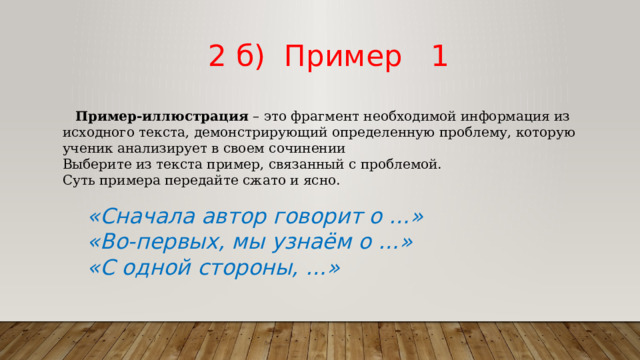  2 б) Пример 1  Пример-иллюстрация  – это фрагмент необходимой информация из исходного текста, демонстрирующий определенную проблему, которую ученик анализирует в своем сочинении Выберите из текста пример, связанный с проблемой. Суть примера передайте сжато и ясно. «Сначала автор говорит о …» «Во-первых, мы узнаём о …» «С одной стороны, …» 