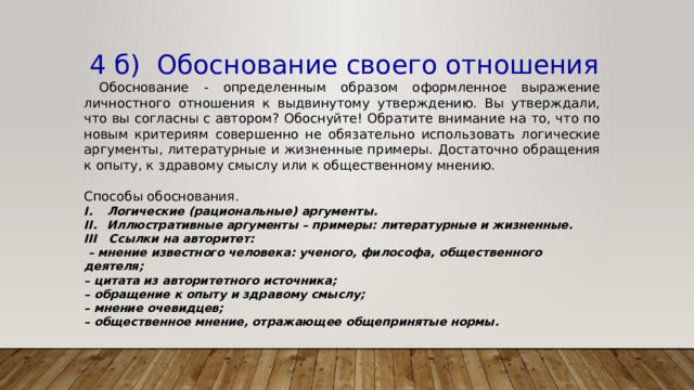  4 б) Обоснование своего отношения  Обоснование - определенным образом оформленное выражение личностного отношения к выдвинутому утверждению. Вы утверждали, что вы согласны с автором? Обоснуйте! Обратите внимание на то, что по новым критериям совершенно не обязательно использовать логические аргументы, литературные и жизненные примеры. Достаточно обращения к опыту, к здравому смыслу или к общественному мнению. Способы обоснования. Логические (рациональные) аргументы. Иллюстративные аргументы – примеры: литературные и жизненные. III Ссылки на авторитет: – мнение известного человека: ученого, философа, общественного деятеля; – цитата из авторитетного источника; – обращение к опыту и здравому смыслу; – мнение очевидцев; – общественное мнение, отражающее общепринятые нормы. 