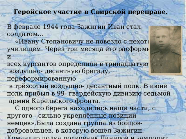 Геройское участие в Свирской переправе. В феврале 1944 года Зажигин Иван стал солдатом…  «Ивану Степановичу не повезло с пехотным училищем. Через три месяца его расформировали и всех курсантов определили в тринадцатую  воздушно- десантную бригаду, переформированную  в трёхсотый воздушно- десантный полк. В июне полк прибыл в 99- гвардейскую дивизию седьмой  армии Карельского фронта.  С одного берега находились наши части, с другого - сильно укреплённые позиции немцев».Была создана группа из бойцов-добровольцев, в которую вошёл Зажигин. Командир полка полковник Данилов и замполит Курбанов не скрывали, что добровольцев ждёт верная смерть. Остались самые храбрые, самые умелые, отчаянные и физически закалённые ребята. 