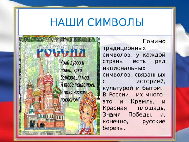  НАШИ СИМВОЛЫ  Помимо традиционных символов, у каждой страны есть ряд национальных символов, связанных с историей, культурой и бытом. В России их много– это и Кремль, и Красная площадь, Знамя Победы, и, конечно, русские березы. 