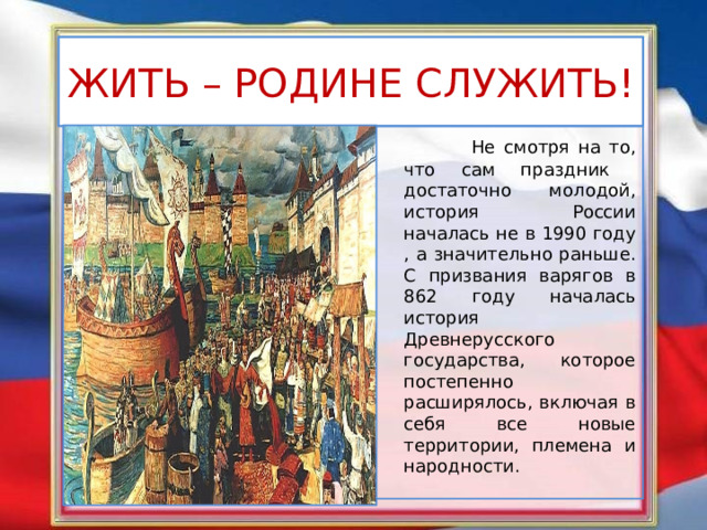 ЖИТЬ – РОДИНЕ СЛУЖИТЬ!  Не смотря на то, что сам праздник достаточно молодой,  история России началась не в 1990 году , а значительно раньше. С призвания варягов в 862 году началась история Древнерусского государства, которое постепенно расширялось, включая в себя все новые территории, племена и народности. 