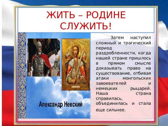 ЖИТЬ – РОДИНЕ СЛУЖИТЬ!  Затем наступил сложный и трагический период раздробленности, когда нашей стране пришлось в прямом смысле доказывать право на существование, отбивая атаки монгольских завоевателей и немецких рыцарей. Наша страна справилась, объединилась и стала еще сильнее.  