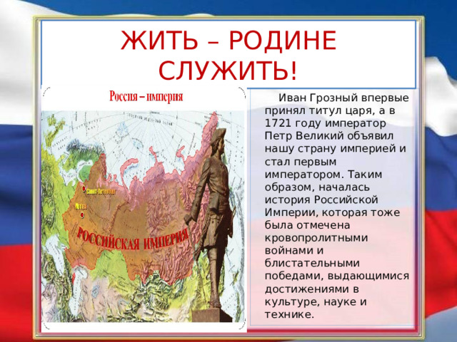 ЖИТЬ – РОДИНЕ СЛУЖИТЬ!  Иван Грозный впервые принял титул царя, а в 1721 году император Петр Великий объявил нашу страну империей и стал первым императором. Таким образом, началась история Российской Империи, которая тоже была отмечена кровопролитными войнами и блистательными победами, выдающимися достижениями в культуре, науке и технике. 