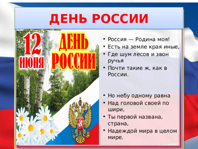 ДЕНЬ РОССИИ Россия — Родина моя! Есть на земле края иные, Где шум лесов и звон ручья Почти такие ж, как в России. Но небу одному равна Над головой своей по шири, Ты первой названа, страна, Надеждой мира в целом мире. 