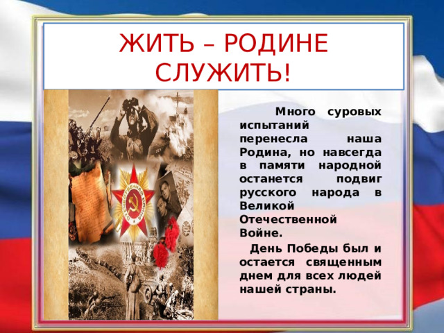 ЖИТЬ – РОДИНЕ СЛУЖИТЬ!  Много суровых испытаний перенесла наша Родина, но навсегда в памяти народной останется подвиг русского народа в Великой Отечественной Войне.  День Победы был и остается священным днем для всех людей нашей страны. 