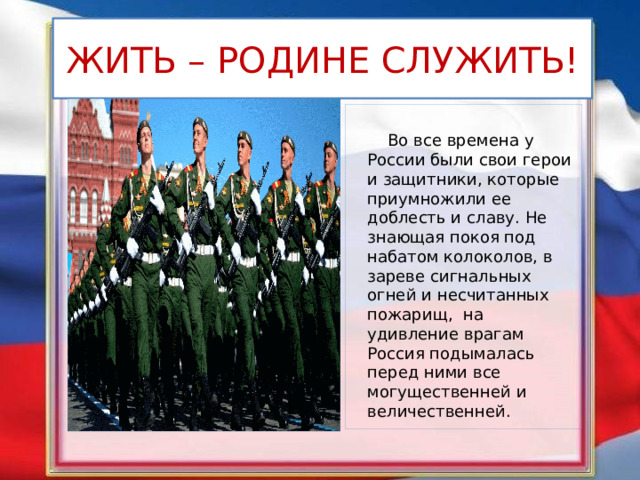 ЖИТЬ – РОДИНЕ СЛУЖИТЬ!  Во все времена у России были свои герои и защитники, которые приумножили ее доблесть и славу. Не знающая покоя под набатом колоколов, в зареве сигнальных огней и несчитанных пожарищ,  на удивление врагам Россия подымалась перед ними все могущественней и величественней.  