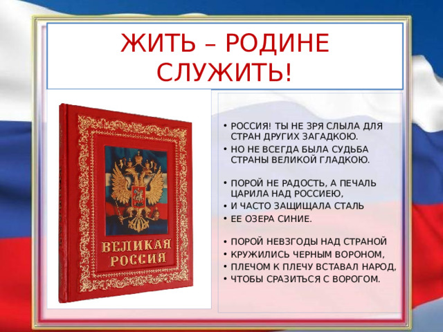 ЖИТЬ – РОДИНЕ СЛУЖИТЬ! РОССИЯ! ТЫ НЕ ЗРЯ СЛЫЛА ДЛЯ СТРАН ДРУГИХ ЗАГАДКОЮ. НО НЕ ВСЕГДА БЫЛА СУДЬБА СТРАНЫ ВЕЛИКОЙ ГЛАДКОЮ.   ПОРОЙ НЕ РАДОСТЬ, А ПЕЧАЛЬ ЦАРИЛА НАД РОССИЕЮ, И ЧАСТО ЗАЩИЩАЛА СТАЛЬ ЕЕ ОЗЕРА СИНИЕ.   ПОРОЙ НЕВЗГОДЫ НАД СТРАНОЙ КРУЖИЛИСЬ ЧЕРНЫМ ВОРОНОМ, ПЛЕЧОМ К ПЛЕЧУ ВСТАВАЛ НАРОД, ЧТОБЫ СРАЗИТЬСЯ С ВОРОГОМ. 
