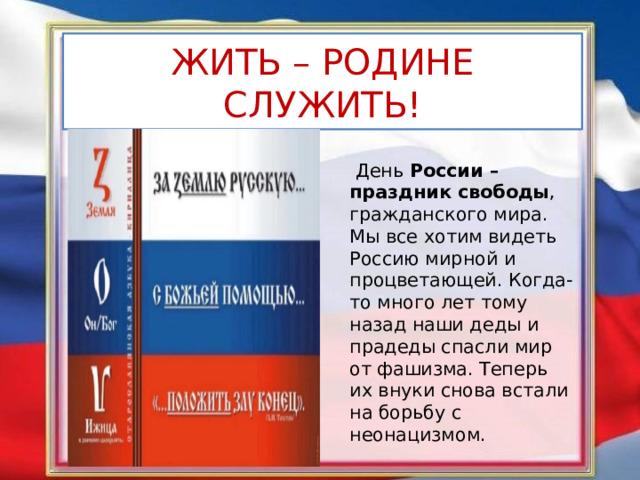 ЖИТЬ – РОДИНЕ СЛУЖИТЬ!  День  России – праздник свободы , гражданского мира. Мы все хотим видеть Россию мирной и процветающей. Когда-то много лет тому назад наши деды и прадеды спасли мир от фашизма. Теперь их внуки снова встали на борьбу с неонацизмом. 