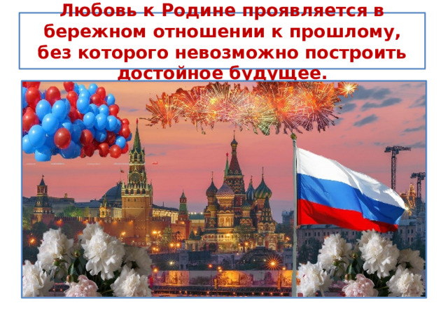 Любовь к Родине проявляется в бережном отношении к прошлому, без которого невозможно построить достойное будущее. 