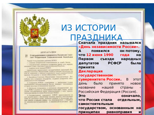    ИЗ ИСТОРИИ  ПРАЗДНИКА Сначала праздник назывался «День независимости России». А появился он потому, что  12 июня 1990 года на Первом съезде народных депутатов РСФСР была принята Декларация о государственном суверенитете России . В этот день было принято новое название нашей страны - Российская Федерация (Россия). Это означало, что Россия стала отдельным, самостоятельным государством, основанным на принципах равноправия и партнерства. 