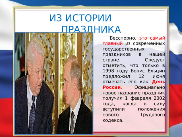 ИЗ ИСТОРИИ ПРАЗДНИКА  Бесспорно, это самый главный из современных государственных праздников в нашей стране. Следует отметить, что только в 1998 году Борис Ельцин предложил 12 июня отмечать его как День России . Официально новое название праздник получил 1 февраля 2002 года, когда в силу вступили положения нового Трудового кодекса. 