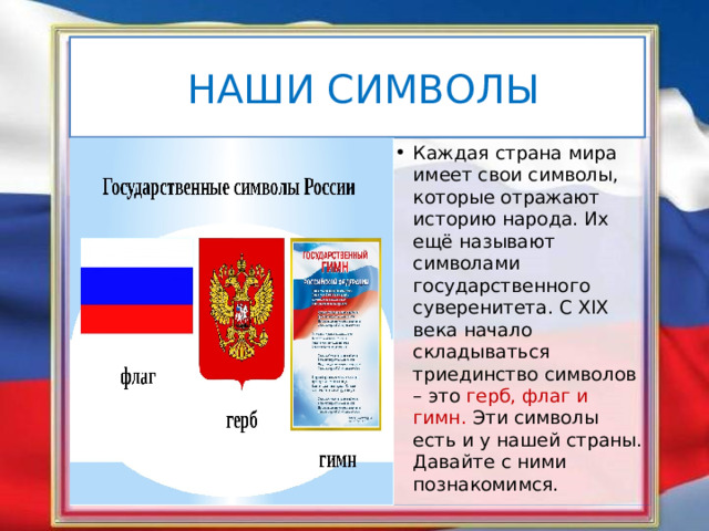 НАШИ СИМВОЛЫ Каждая страна мира имеет свои символы, которые отражают историю народа. Их ещё называют символами государственного суверенитета. С XIX века начало складываться триединство символов – это герб, флаг и гимн. Эти символы есть и у нашей страны. Давайте с ними познакомимся. 