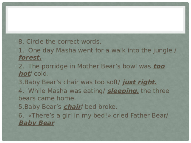 8. Circle the correct words. 1. One day Masha went for a walk into the jungle / forest. 2. The porridge in Mother Bear’s bowl was too hot / cold. 3.Baby Bear’s chair was too soft/ just right. 4. While Masha was eating/ sleeping, the three bears came home. 5.Baby Bear’s chair / bed broke. 6. «There’s a girl in my bed!» cried Father Bear/ Baby Bear 