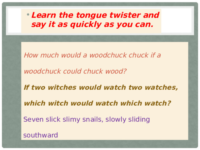 Learn the tongue twister and say it as quickly as you can.  How much would a woodchuck chuck if a woodchuck could chuck wood? If two witches would watch two watches, which witch would watch which watch? Seven slick slimy snails, slowly sliding southward 