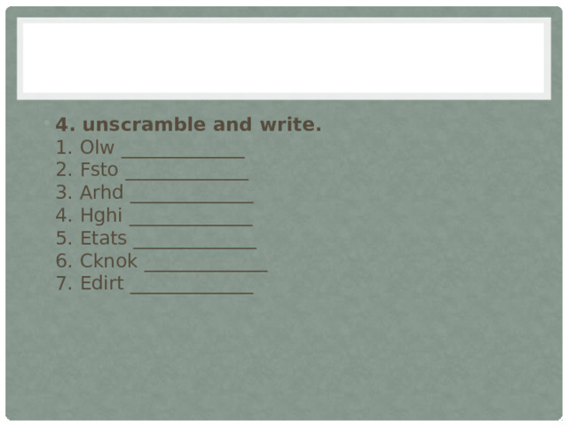 4. unscramble and write.  1. Olw _____________  2. Fsto _____________  3. Arhd _____________  4. Hghi _____________  5. Etats _____________  6. Cknok _____________  7. Edirt _____________   