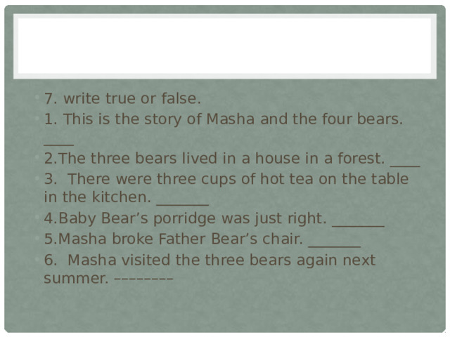 7. write true or false. 1. This is the story of Masha and the four bears. ____ 2.The three bears lived in a house in a forest. ____ 3. There were three cups of hot tea on the table in the kitchen. _______ 4.Baby Bear’s porridge was just right. _______ 5.Masha broke Father Bear’s chair. _______ 6. Masha visited the three bears again next summer. –––––––– 