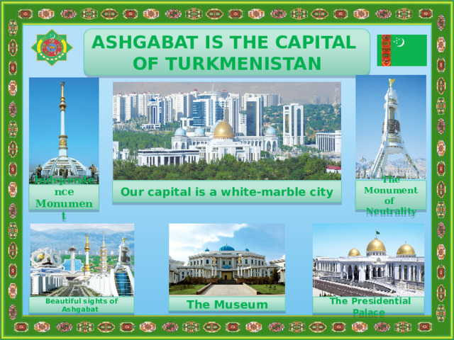             ASHGABAT IS THE CAPITAL OF TURKMENISTAN The Monument of Neutrality Our capital is a white-marble city Independence Monument The Museum Beautiful sights of Ashgabat  The Presidential Palace 