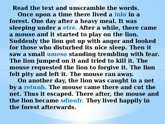  Read the text and unscramble the words.   Once upon a time there lived a inlo in a forest. One day after a heavy meal. It was sleeping under a etre. After a while, there came a mouse and it started to play on the lion. Suddenly the lion got up with anger and looked for those who disturbed its nice sleep. Then it saw a small umeso standing trembling with fear. The lion jumped on it and tried to kill it. The mouse requested the lion to forgive it. The lion felt pity and left it. The mouse ran away.   On another day, the lion was caught in a net by a retunh. The mouse came there and cut the net. Thus it escaped. There after, the mouse and the lion became sdienfr. They lived happily in the forest afterwards. 