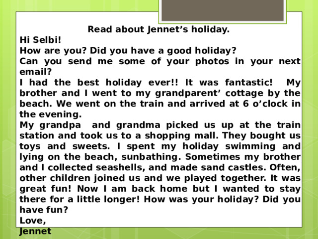 Read about Jennet’s holiday. Hi Selbi! How are you? Did you have a good holiday? Can you send me some of your photos in your next email? I had the best holiday ever!! It was fantastic! My brother and I went to my grandparent’ cottage by the beach. We went on the train and arrived at 6 o’clock in the evening. My grandpa and grandma picked us up at the train station and took us to a shopping mall. They bought us toys and sweets. I spent my holiday swimming and lying on the beach, sunbathing. Sometimes my brother and I collected seashells, and made sand castles. Often, other children joined us and we played together. It was great fun! Now I am back home but I wanted to stay there for a little longer! How was your holiday? Did you have fun? Love, Jennet  