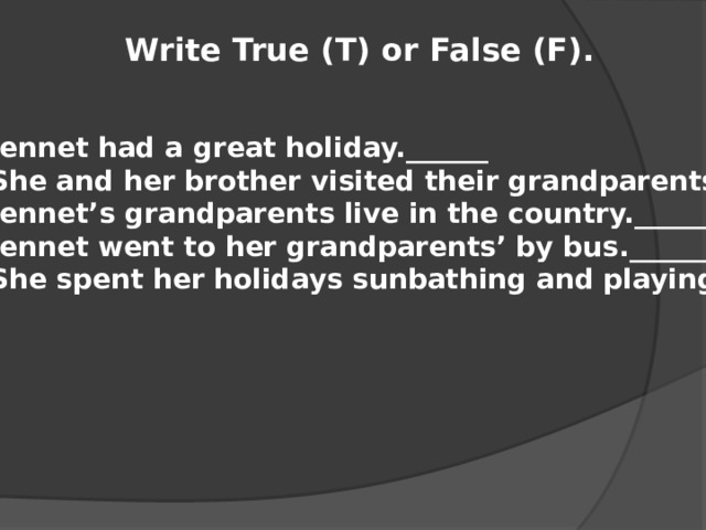 Write True (T) or False (F). Jennet had a great holiday.______ She and her brother visited their grandparents.______ Jennet’s grandparents live in the country.______ Jennet went to her grandparents’ by bus.______ She spent her holidays sunbathing and playing.______ 