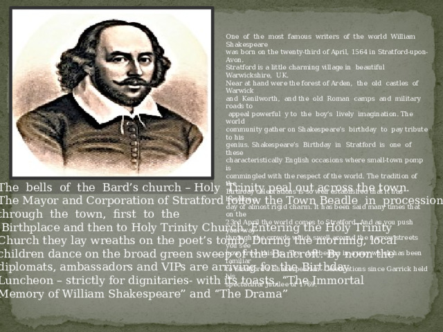 One of the most famous writers of the world William Shakespeare was born on the twenty-third of April, 1564 in Stratford-upon-Avon. Stratford is a little charming village in beautiful Warwickshire, UK. Near at hand were the forest of Arden, the old castles of Warwick and Kenilworth, and the old Roman camps and military roads to  appeal powerful y to the boy’s lively imagination. The world community gather on Shakespeare’s birthday to pay tribute to his genius. Shakespeare’s Birthday in Stratford is one of these characteristically English occasions where small-town pomp is commingled with the respect of the world. The tradition of the Birthday celebrations is so well established that it has become a day of almost rigid charm. It has been said many times that on the 23rd April the world comes to Stratford. And as you push your way through the crowds which swell around the narrow streets you see how true this is. The day begins in a way which has been familiar to Stratford’s Shakespearian Celebrations since Garrick held his spectacular Jubilee of 1769. The bells of the Bard’s church – Holy Trinity peal out across the town. The Mayor and Corporation of Stratford follow the Town Beadle in procession through the town, first to the  Birthplace and then to Holy Trinity Church. Entering the Holy Trinity Church they lay wreaths on the poet’s tomb. During the morning, local children dance on the broad green sweep of the Bancroft. By noon the diplomats, ambassadors and VIPs are arriving for the Birthday Luncheon – strictly for dignitaries- with its toasts, “The Immortal Memory of William Shakespeare” and “The Drama” 