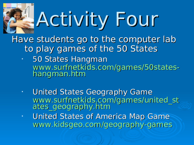 Activity Four Have students go to the computer lab to play games of the 50 States 50 States Hangman www.surfnetkids.com/games/50states-hangman.htm  United States Geography Game www.surfnetkids.com/games/united_states_geography.htm United States of America Map Game www.kidsgeo.com/geography-games 50 States Hangman www.surfnetkids.com/games/50states-hangman.htm  United States Geography Game www.surfnetkids.com/games/united_states_geography.htm United States of America Map Game www.kidsgeo.com/geography-games  