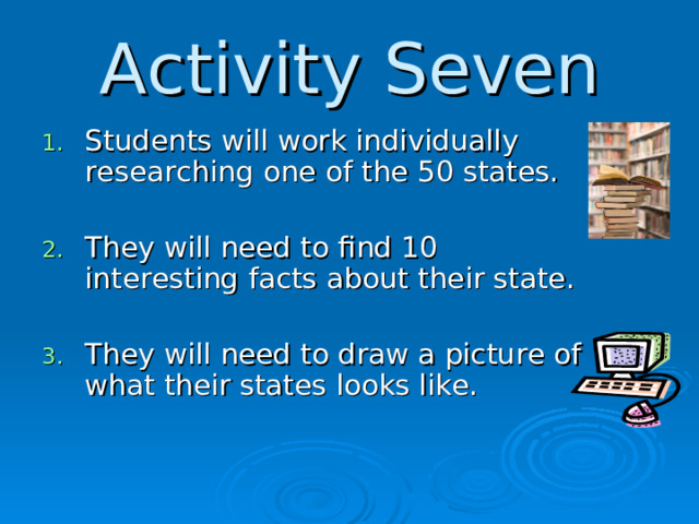 Activity Seven Students will work individually researching one of the 50 states.  They will need to find 10 interesting facts about their state.  They will need to draw a picture of what their states looks like.  