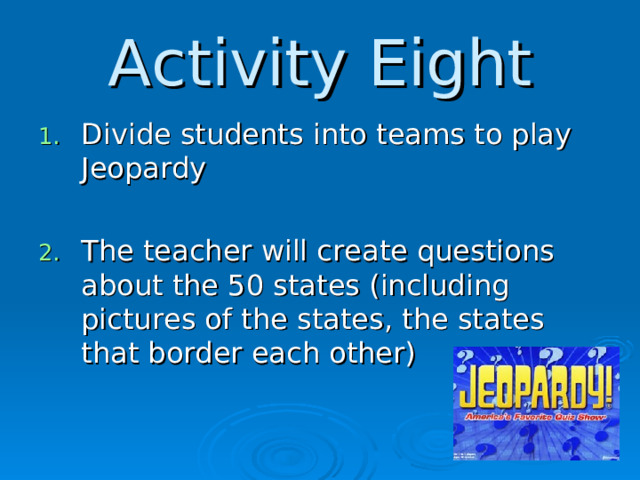Activity Eight Divide students into teams to play Jeopardy  The teacher will create questions about the 50 states (including pictures of the states, the states that border each other)  