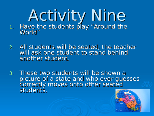 Activity Nine Have the students play “Around the World”  All students will be seated, the teacher will ask one student to stand behind another student.  These two students will be shown a picture of a state and who ever guesses correctly moves onto other seated students.  