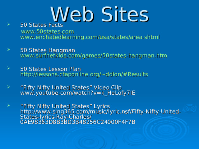 Web Sites 50 States Facts  www.50states.com  www.enchatedlearning.com/usa/states/area.shtml 50 States Hangman www.surfnetkids.com/games/50states-hangman.htm   50 States Lesson Plan http://lessons.ctaponline.org/~ddion/#Results  “ Fifty Nifty United States” Video Clip www.youtube.com/watch?v=k_HeLofy7IE  “ Fifty Nifty United States” Lyrics http://www.sing365.com/music/lyric.nsf/Fifty-Nifty-United-States-lyrics-Ray-Charles/0AE98363D8B3BD3B48256C24000F4F7B   