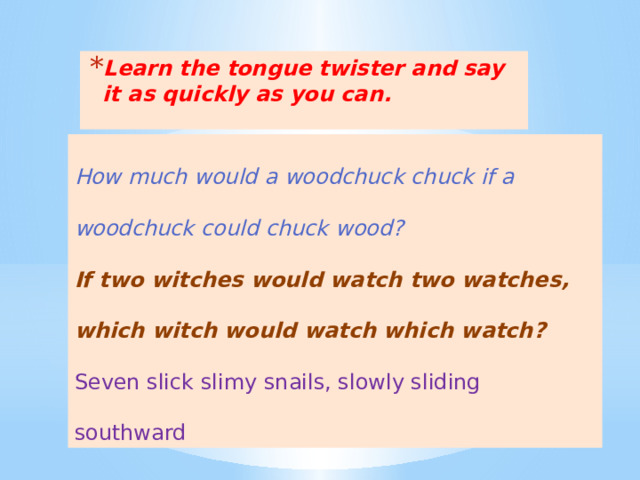 Learn the tongue twister and say it as quickly as you can.  How much would a woodchuck chuck if a woodchuck could chuck wood? If two witches would watch two watches, which witch would watch which watch? Seven slick slimy snails, slowly sliding southward 