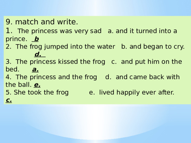 9. match and write. 1. The princess was very sad a. and it turned into a prince. b 2. The frog jumped into the water b. and began to cry. d. 3. The princess kissed the frog c. and put him on the bed. a.  4. The princess and the frog d. and came back with the ball. e.  5. She took the frog e. lived happily ever after. c.  