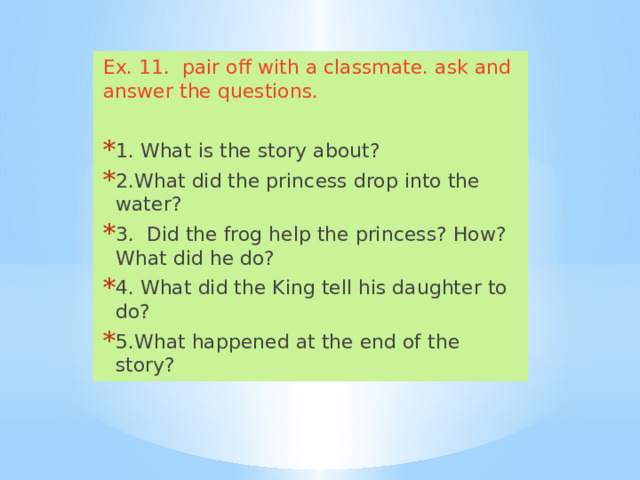 Ex. 11. pair off with a classmate. ask and answer the questions. 1. What is the story about? 2.What did the princess drop into the water? 3. Did the frog help the princess? How? What did he do? 4. What did the King tell his daughter to do? 5.What happened at the end of the story? 