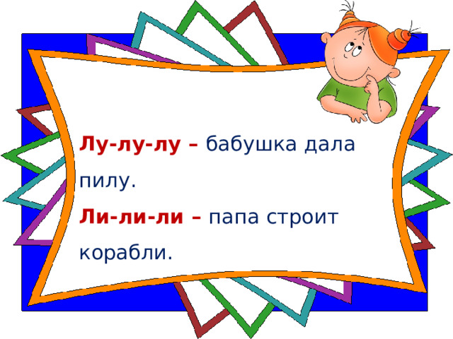 Лу-лу-лу – бабушка дала пилу.  Ли-ли-ли – папа строит корабли.   