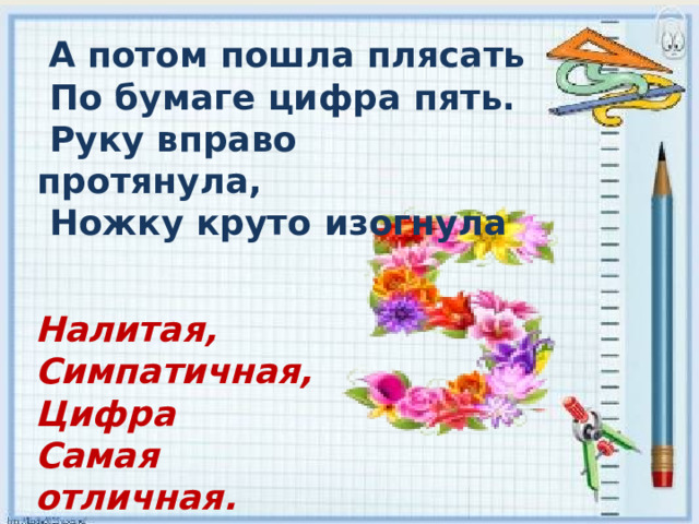   А потом пошла плясать   По бумаге цифра пять.  Руку вправо протянула,   Ножку круто изогнула Налитая,  Симпатичная,  Цифра  Самая отличная. 