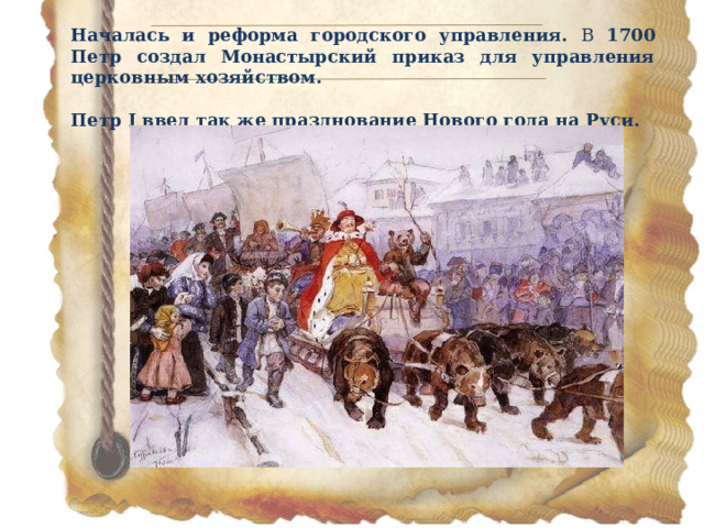 Началась и реформа городского управления. В 1700 Петр создал Монастырский приказ для управления церковным хозяйством.  Петр I ввел так же празднование Нового года на Руси. 