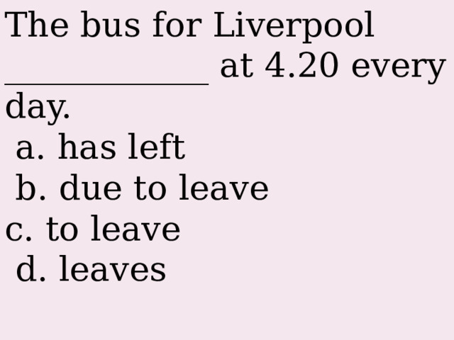 The bus for Liverpool ____________ at 4.20 every day.  a. has left  b. due to leave c. to leave  d. leaves 