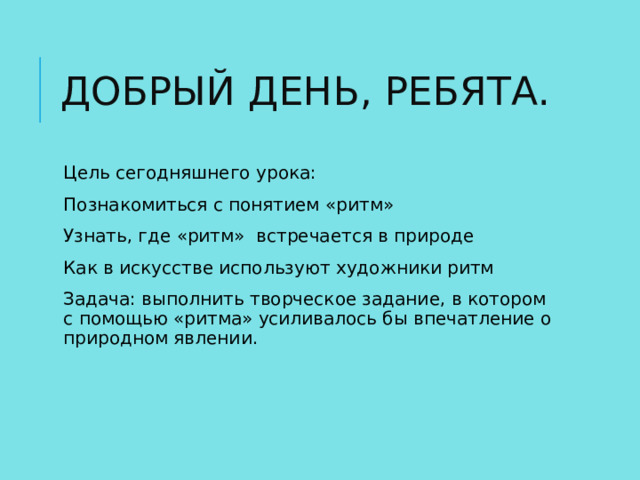 ДОБРЫЙ ДЕНЬ, РЕБЯТА. Цель сегодняшнего урока: Познакомиться с понятием «ритм» Узнать, где «ритм» встречается в природе Как в искусстве используют художники ритм Задача: выполнить творческое задание, в котором с помощью «ритма» усиливалось бы впечатление о природном явлении. 