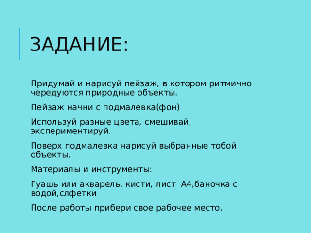 ЗАДАНИЕ: Придумай и нарисуй пейзаж, в котором ритмично чередуются природные объекты. Пейзаж начни с подмалевка(фон) Используй разные цвета, смешивай, экспериментируй. Поверх подмалевка нарисуй выбранные тобой объекты. Материалы и инструменты: Гуашь или акварель, кисти, лист А4,баночка с водой,слфетки После работы прибери свое рабочее место. 