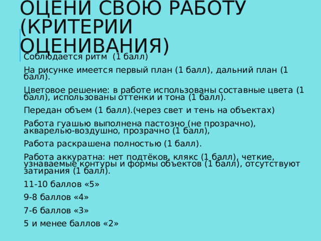 ОЦЕНИ СВОЮ РАБОТУ  (КРИТЕРИИ ОЦЕНИВАНИЯ) Соблюдается ритм (1 балл) На рисунке имеется первый план (1 балл), дальний план (1 балл). Цветовое решение: в работе использованы составные цвета (1 балл), использованы оттенки и тона (1 балл). Передан объем (1 балл).(через свет и тень на объектах) Работа гуашью выполнена пастозно (не прозрачно), акварелью-воздушно, прозрачно (1 балл), Работа раскрашена полностью (1 балл). Работа аккуратна: нет подтёков, клякс (1 балл), четкие, узнаваемые контуры и формы объектов (1 балл), отсутствуют затирания (1 балл). 11-10 баллов «5» 9-8 баллов «4» 7-6 баллов «3» 5 и менее баллов «2»   