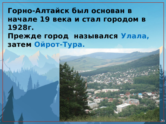 Горно-Алтайск был основан в начале 19 века и стал городом в 1928г.  Прежде город назывался Улала, затем Ойрот-Тура. 