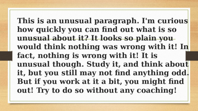 This is an unusual paragraph. I'm curious how quickly you can find out what is so unusual about it? It looks so plain you would think nothing was wrong with it! In fact, nothing is wrong with it! It is unusual though. Study it, and think about it, but you still may not find anything odd. But if you work at it a bit, you might find out! Try to do so without any coaching! 